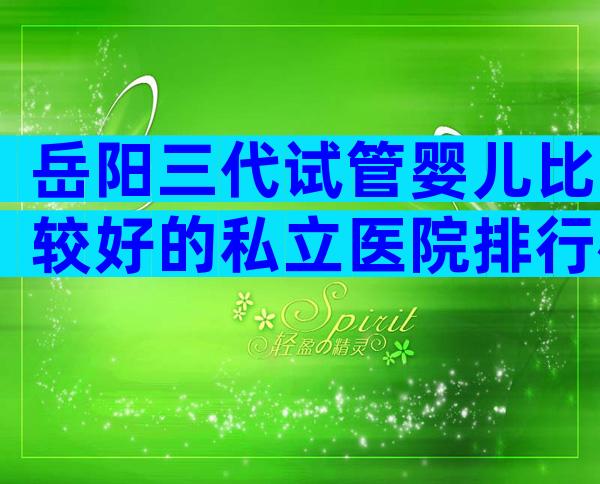 岳阳三代试管婴儿比较好的私立医院排行榜，附详细成功率情况