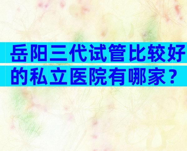 岳阳三代试管比较好的私立医院有哪家？义乌去哪做试管好