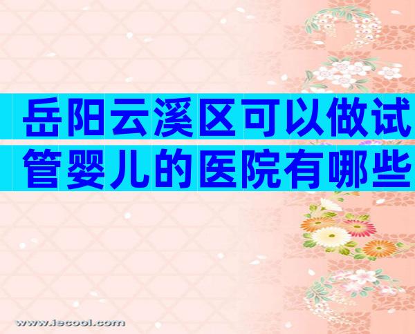 岳阳云溪区可以做试管婴儿的医院有哪些呢？