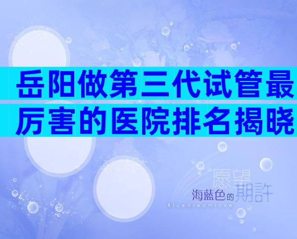 岳阳做第三代试管最厉害的医院排名揭晓