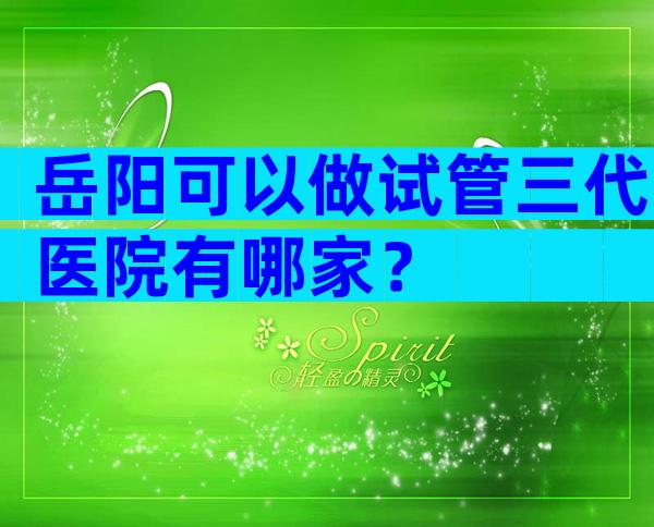 岳阳可以做试管三代医院有哪家？