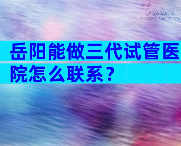 岳阳能做三代试管医院怎么联系？