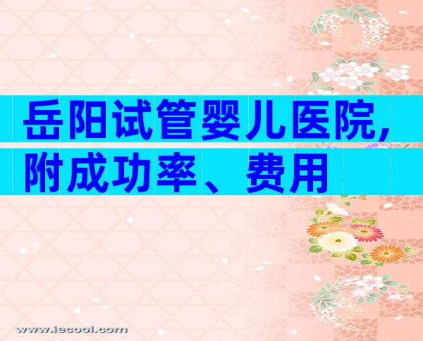 岳阳试管婴儿医院,附成功率、费用
