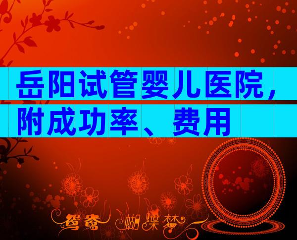 岳阳试管婴儿医院，附成功率、费用