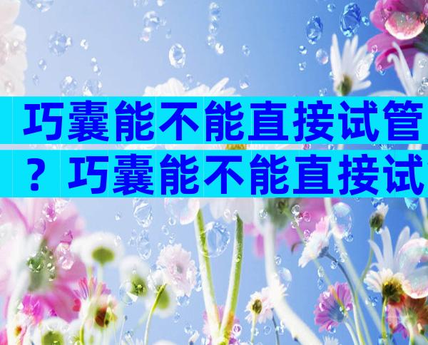 巧囊能不能直接试管？巧囊能不能直接试管婴儿？