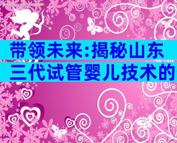 带领未来:揭秘山东三代试管婴儿技术的优势!