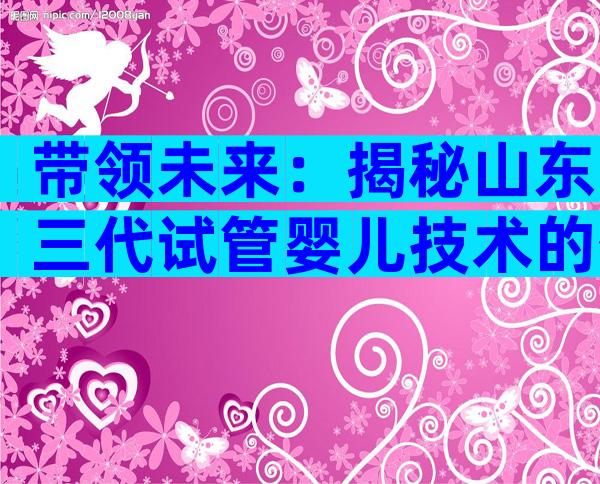 带领未来：揭秘山东三代试管婴儿技术的优势！