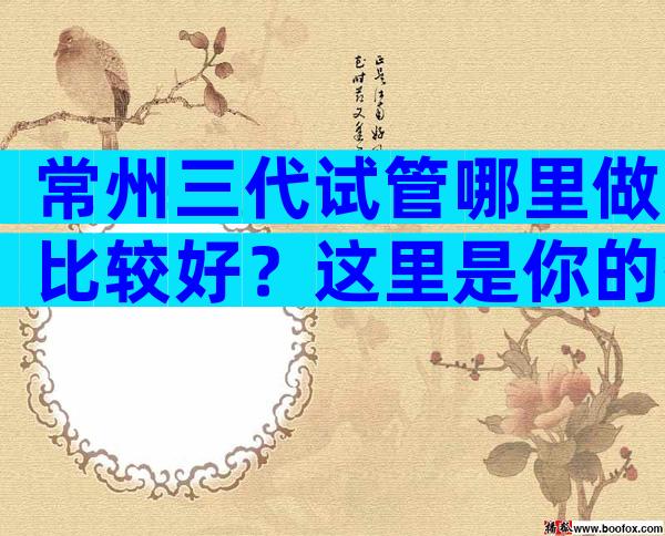 常州三代试管哪里做比较好？这里是你的答案！
