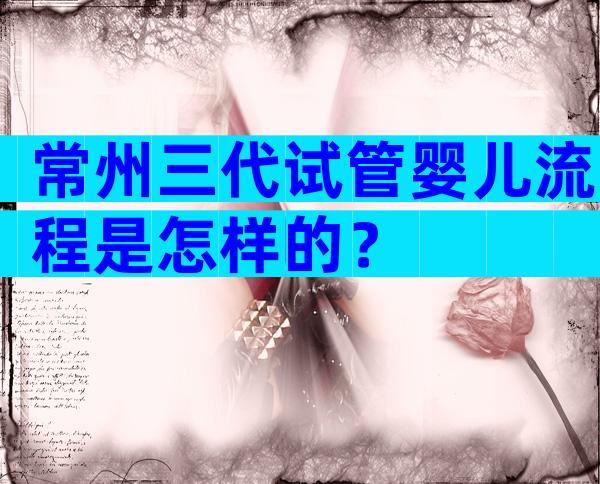 常州三代试管婴儿流程是怎样的？