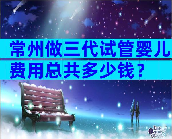常州做三代试管婴儿费用总共多少钱？
