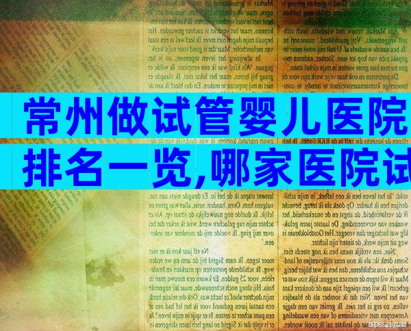 常州做试管婴儿医院排名一览,哪家医院试管生子成功率高清清楚楚