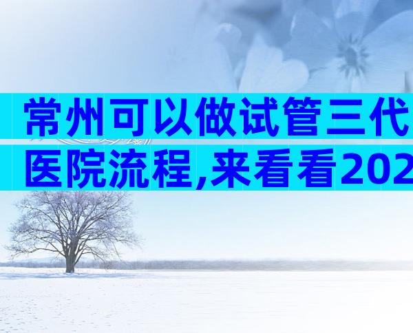 常州可以做试管三代医院流程,来看看2024哪些私立机构上榜