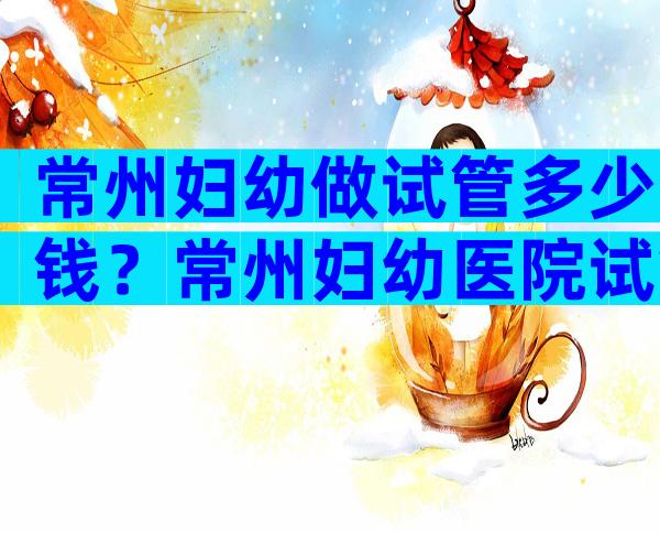 常州妇幼做试管多少钱？常州妇幼医院试管收费标准