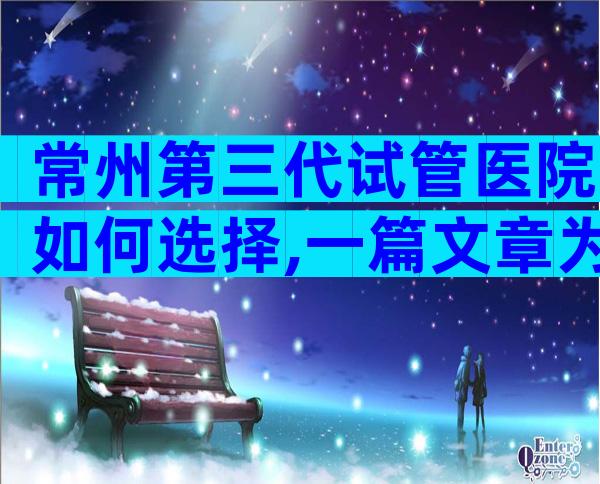 常州第三代试管医院如何选择,一篇文章为你解答