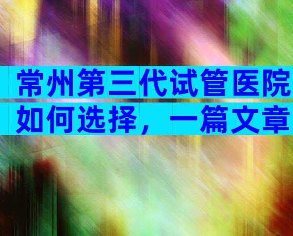 常州第三代试管医院如何选择，一篇文章为你解答