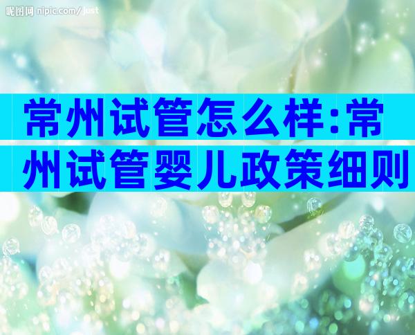 常州试管怎么样:常州试管婴儿政策细则