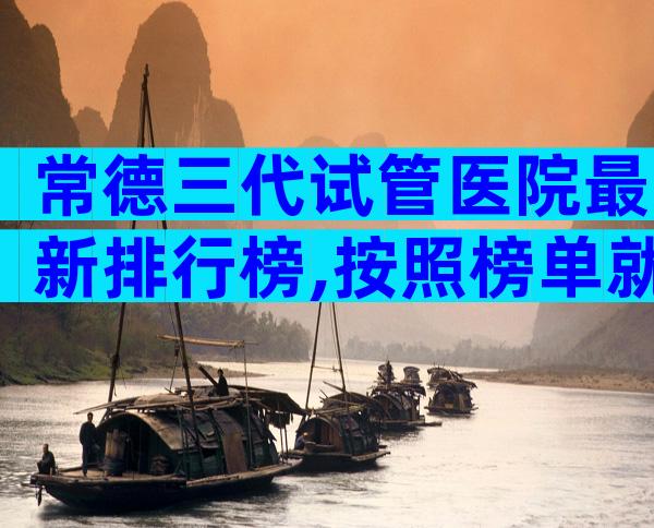 常德三代试管医院最新排行榜,按照榜单就能选到比较好的