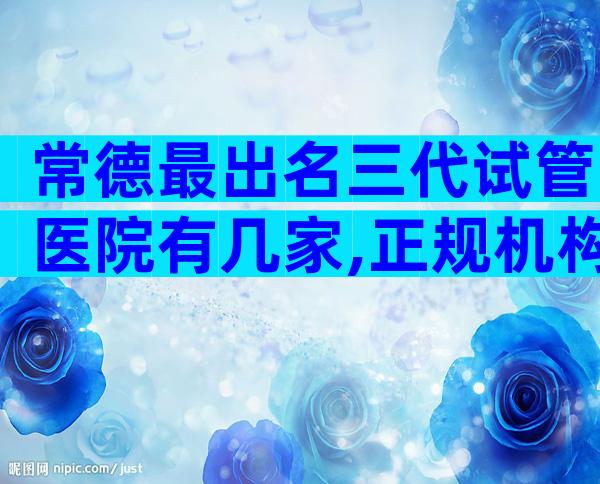 常德最出名三代试管医院有几家,正规机构价格偏差不大