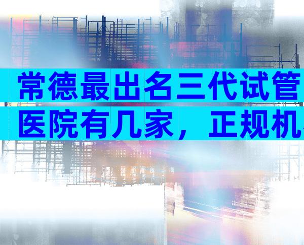 常德最出名三代试管医院有几家，正规机构价格偏差不大