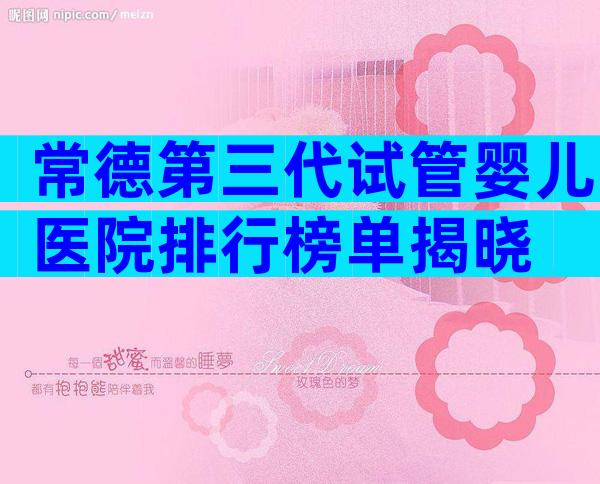 常德第三代试管婴儿医院排行榜单揭晓