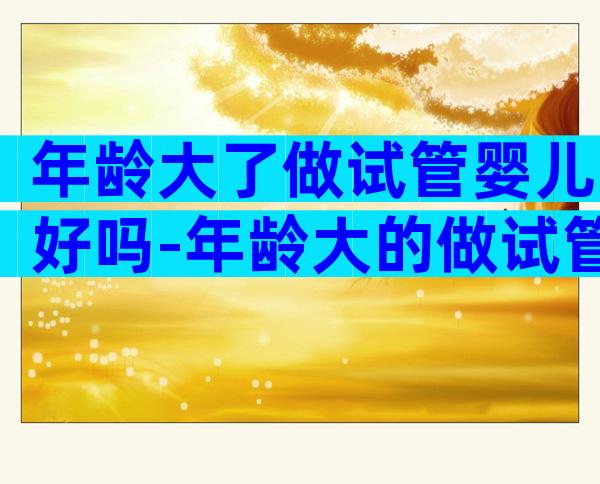 年龄大了做试管婴儿好吗-年龄大的做试管适合什么方案