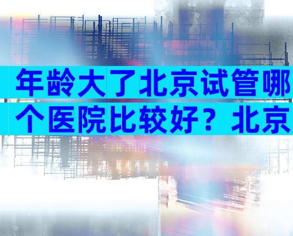年龄大了北京试管哪个医院比较好？北京哪有试管医院