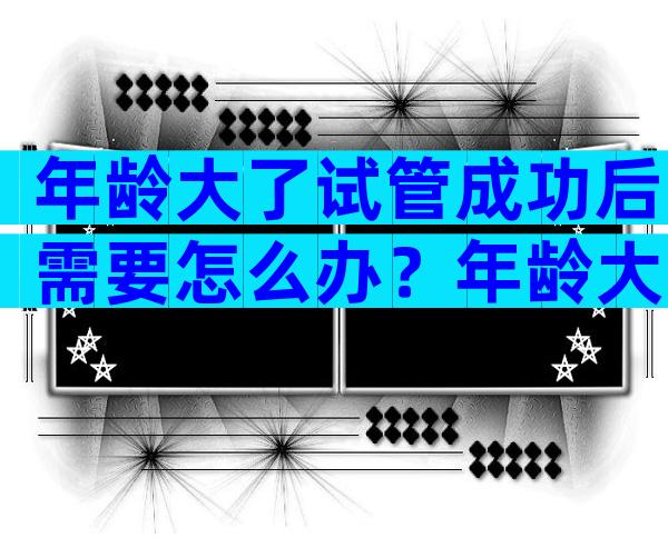 年龄大了试管成功后需要怎么办？年龄大的做试管能成功吗？