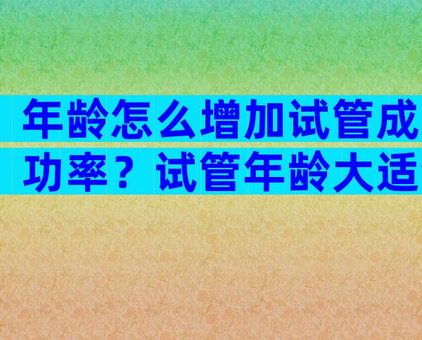 年龄怎么增加试管成功率？试管年龄大适合什么方案？