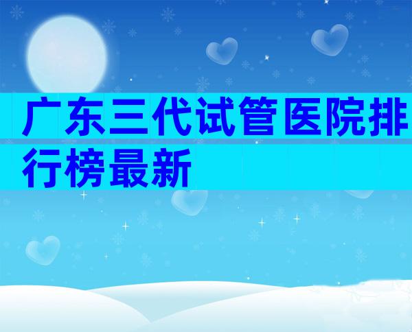 广东三代试管医院排行榜最新