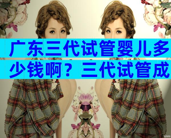 广东三代试管婴儿多少钱啊？三代试管成功概率