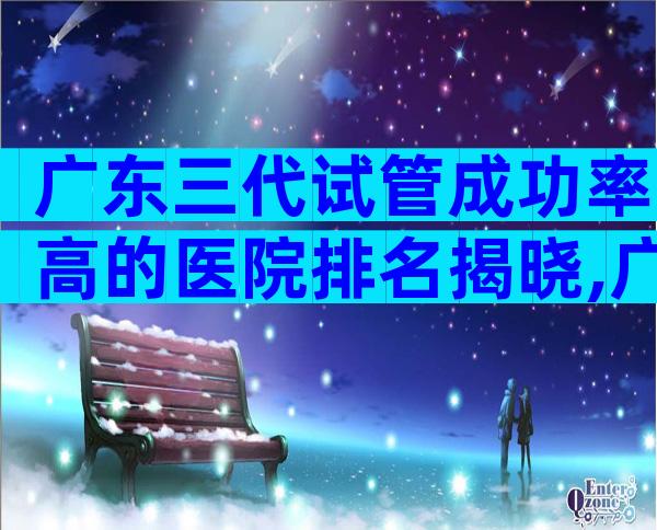 广东三代试管成功率高的医院排名揭晓,广东分娩医院推荐