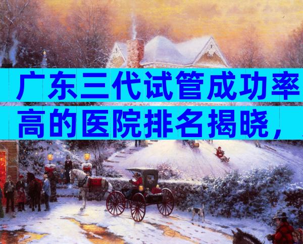 广东三代试管成功率高的医院排名揭晓，广东分娩医院推荐