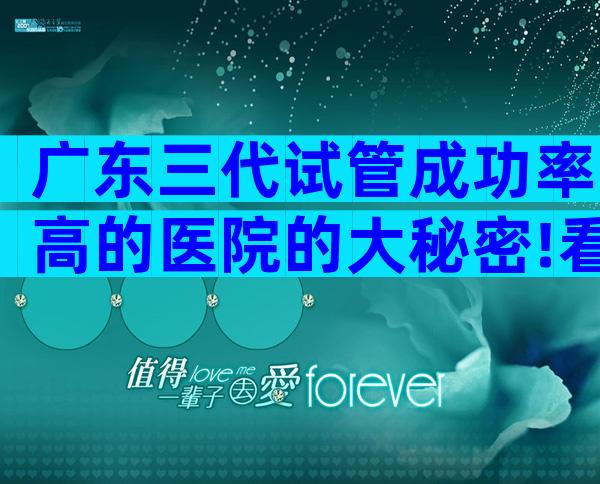 广东三代试管成功率高的医院的大秘密!看完你就知道怎么选了。