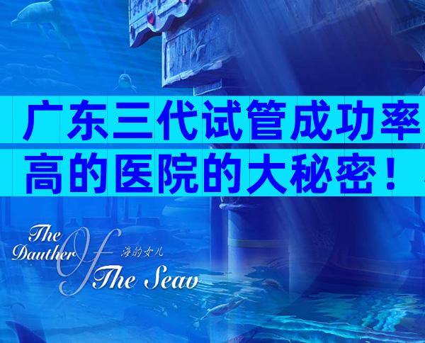 广东三代试管成功率高的医院的大秘密！看完你就知道怎么选了。
