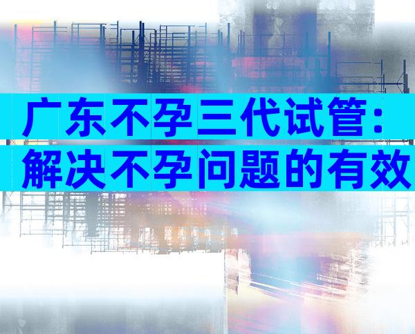 广东不孕三代试管:解决不孕问题的有效手段