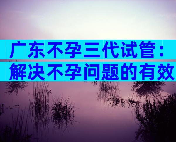 广东不孕三代试管：解决不孕问题的有效手段