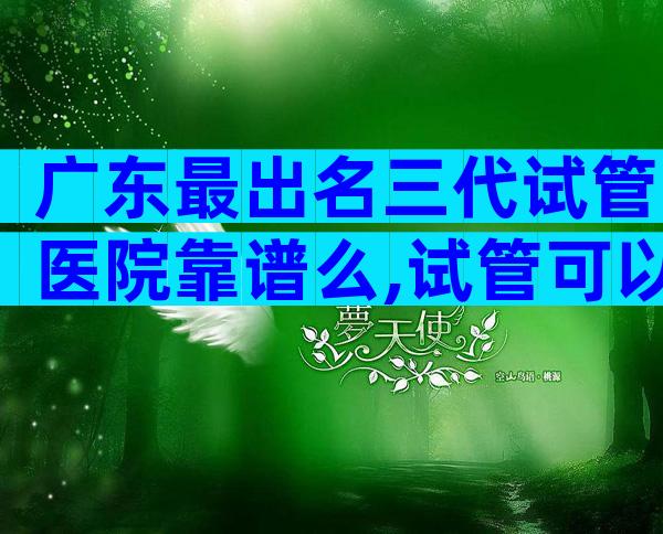 广东最出名三代试管医院靠谱么,试管可以做几次