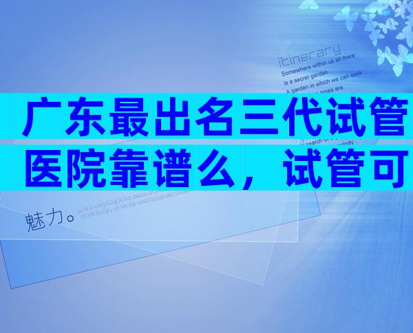 广东最出名三代试管医院靠谱么，试管可以做几次