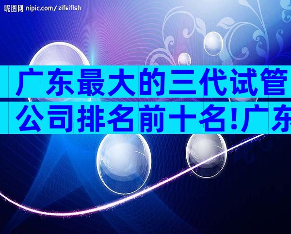 广东最大的三代试管公司排名前十名!广东试管三大医院公布!