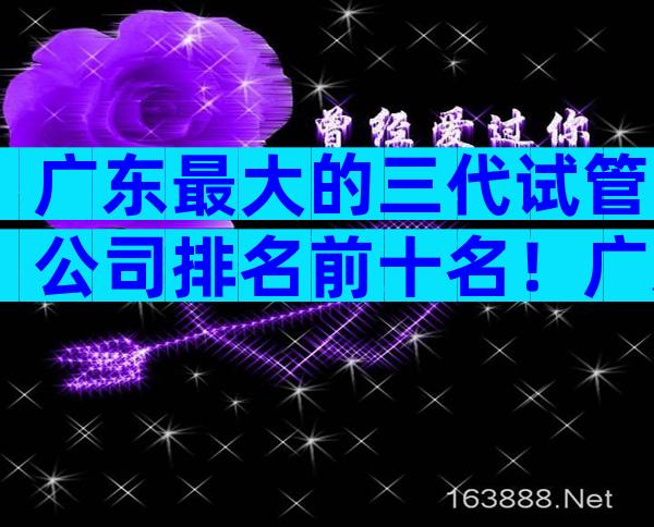 广东最大的三代试管公司排名前十名！广东试管三大医院公布！