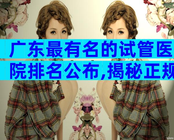 广东最有名的试管医院排名公布,揭秘正规医院造娃成本
