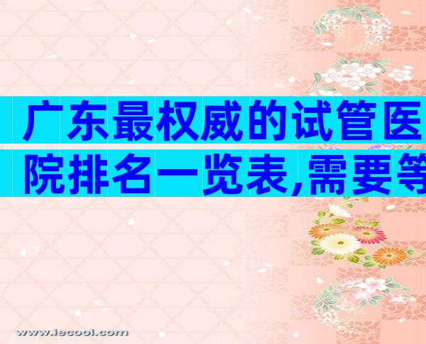 广东最权威的试管医院排名一览表,需要等多久？