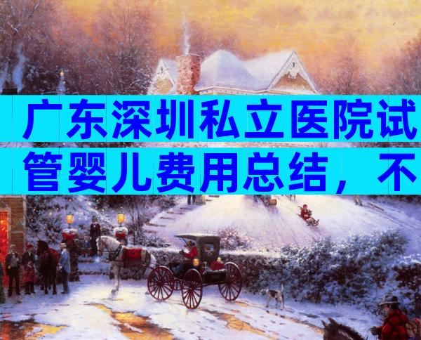 广东深圳私立医院试管婴儿费用总结，不同项目价格差异大
