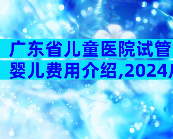 广东省儿童医院试管婴儿费用介绍,2024广东省妇幼保健院试管婴儿收费明细