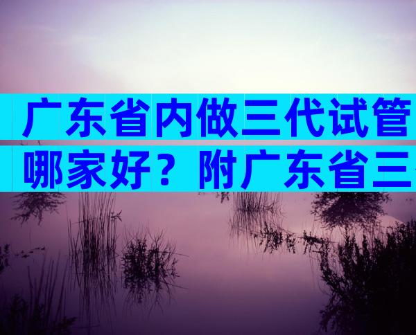 广东省内做三代试管哪家好？附广东省三代试管名单