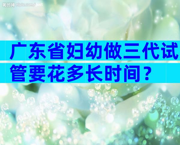 广东省妇幼做三代试管要花多长时间？