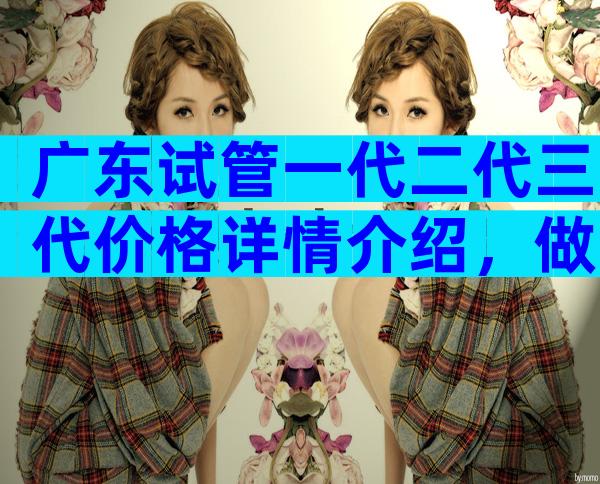 广东试管一代二代三代价格详情介绍，做完需要多少钱视情况而定