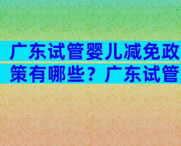 广东试管婴儿减免政策有哪些？广东试管婴儿医院排名及费用