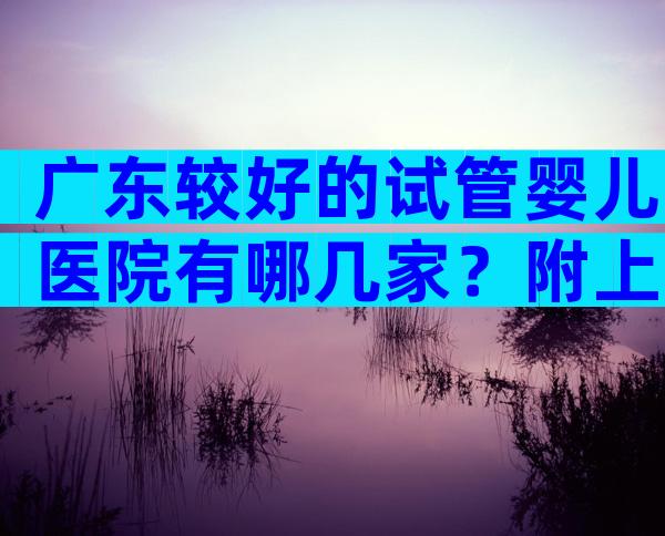 广东较好的试管婴儿医院有哪几家？附上前三医院名单介绍