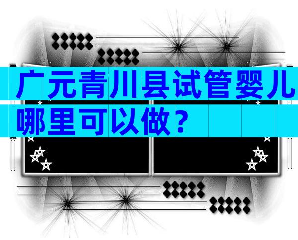 广元青川县试管婴儿哪里可以做？